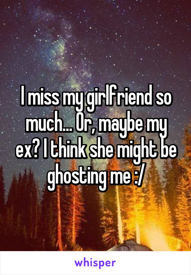 I miss my girlfriend so much... Or, maybe my ex? I think she might be ghosting me :/