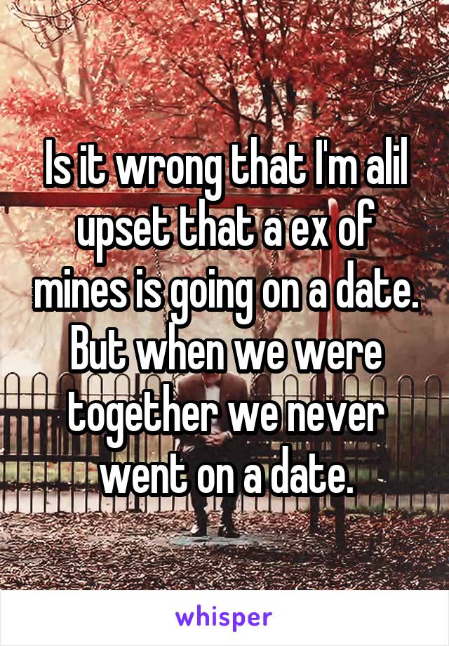 Is it wrong that I'm alil upset that a ex of mines is going on a date. But when we were together we never went on a date.