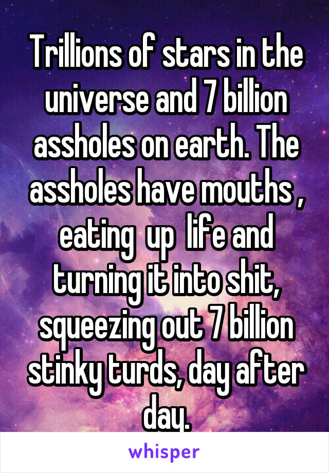 Trillions of stars in the universe and 7 billion assholes on earth. The assholes have mouths , eating  up  life and turning it into shit, squeezing out 7 billion stinky turds, day after day.