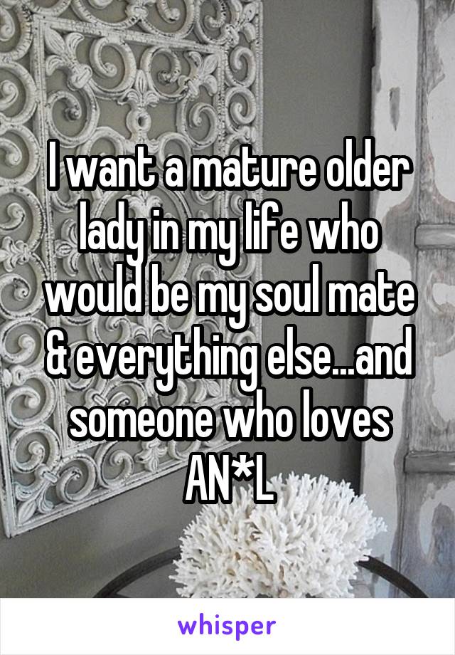 I want a mature older lady in my life who would be my soul mate & everything else...and someone who loves AN*L