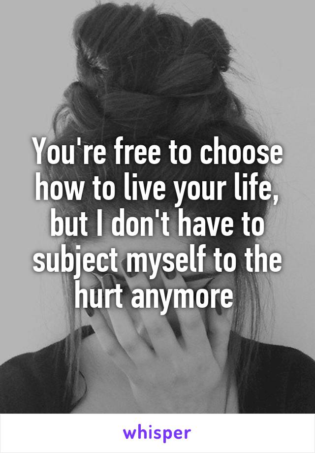 You're free to choose how to live your life, but I don't have to subject myself to the hurt anymore 