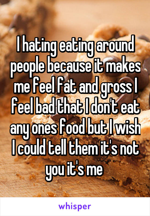 I hating eating around people because it makes me feel fat and gross I feel bad that I don't eat any ones food but I wish I could tell them it's not you it's me 