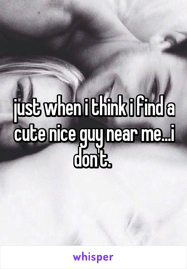 just when i think i find a cute nice guy near me...i don't. 