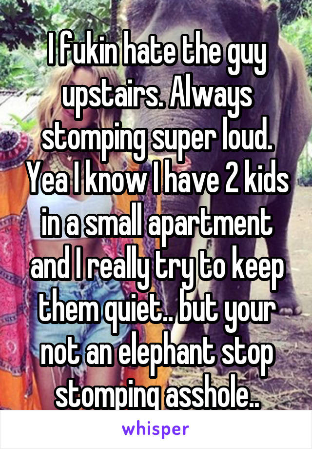 I fukin hate the guy upstairs. Always stomping super loud. Yea I know I have 2 kids in a small apartment and I really try to keep them quiet.. but your not an elephant stop stomping asshole..