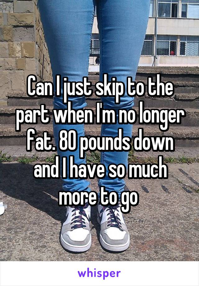 Can I just skip to the part when I'm no longer fat. 80 pounds down and I have so much more to go 