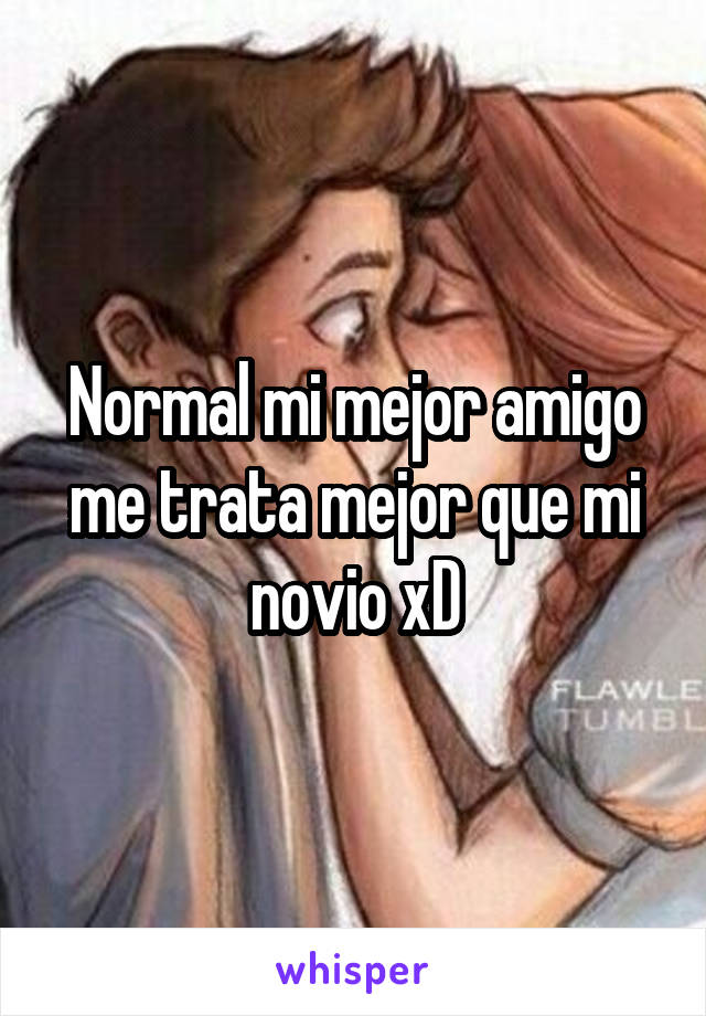 Normal mi mejor amigo me trata mejor que mi novio xD