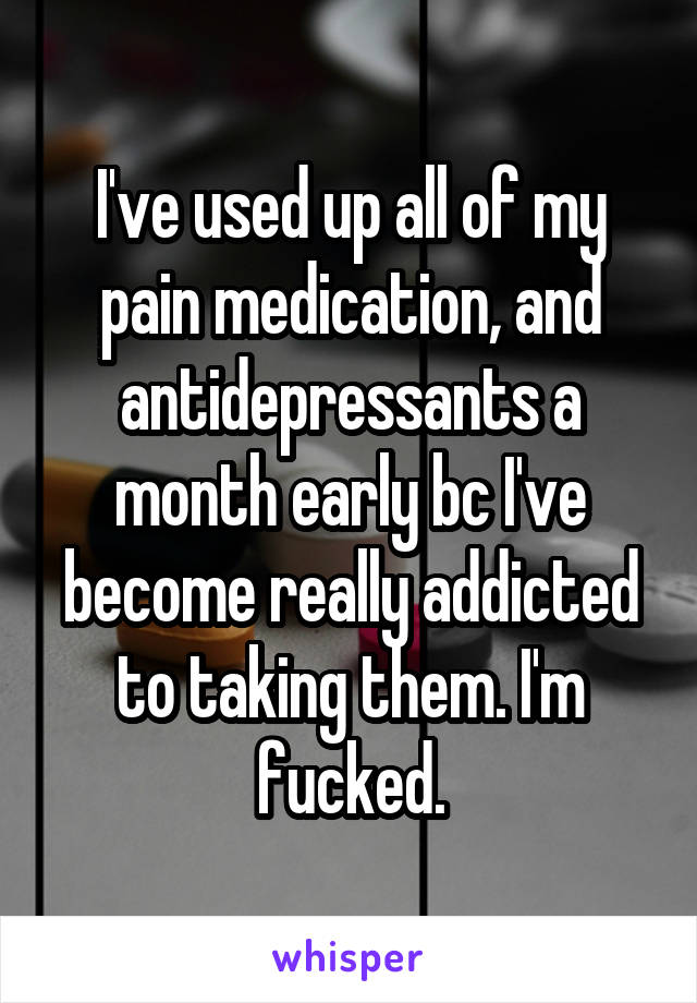 I've used up all of my pain medication, and antidepressants a month early bc I've become really addicted to taking them. I'm fucked.