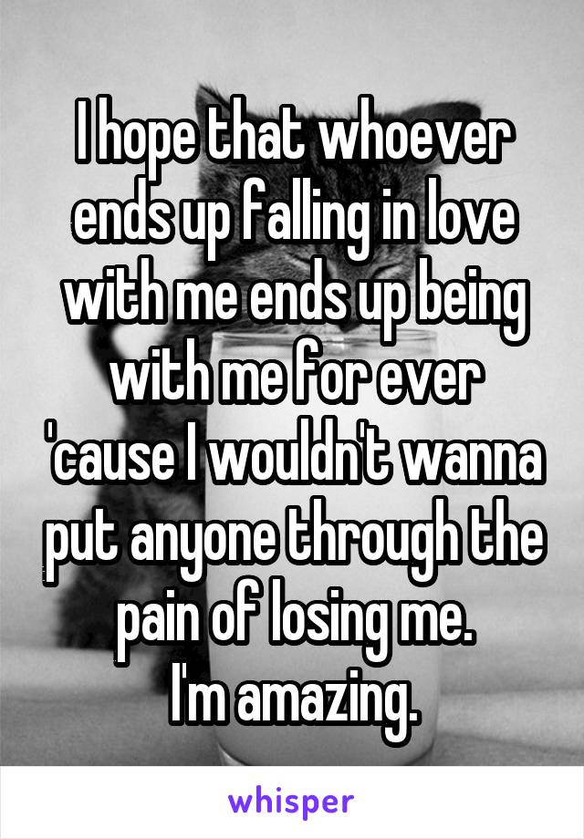 I hope that whoever ends up falling in love with me ends up being with me for ever 'cause I wouldn't wanna put anyone through the pain of losing me.
I'm amazing.