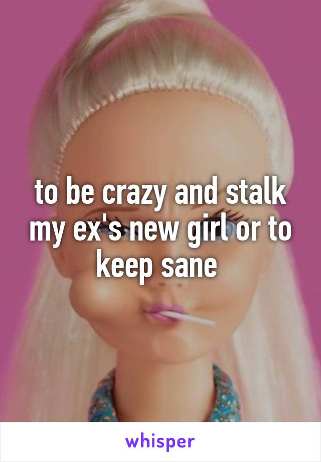 to be crazy and stalk my ex's new girl or to keep sane 