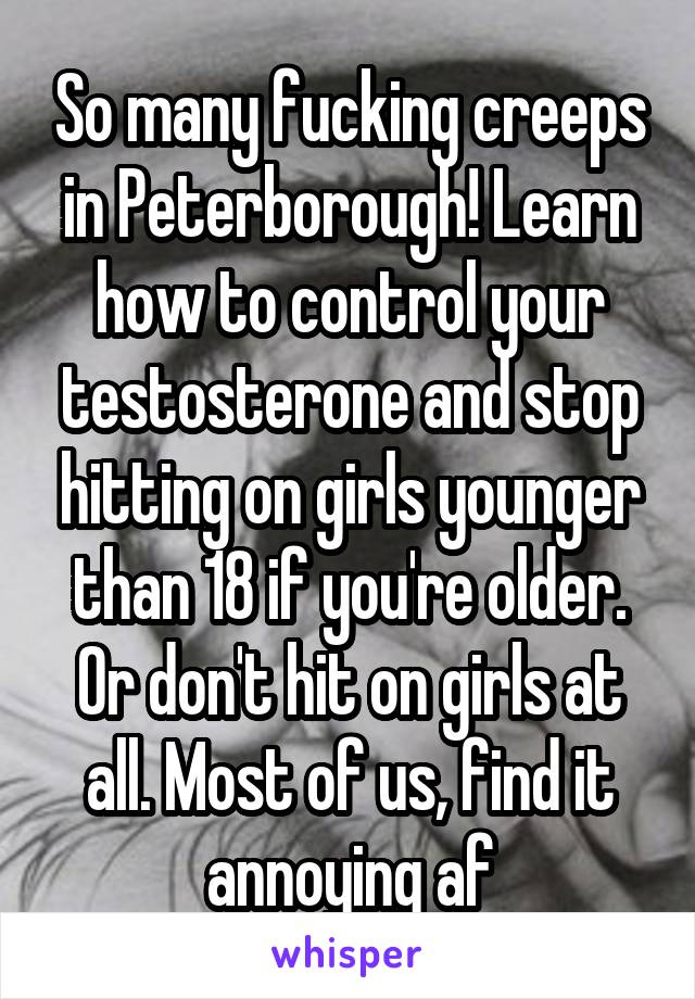 So many fucking creeps in Peterborough! Learn how to control your testosterone and stop hitting on girls younger than 18 if you're older. Or don't hit on girls at all. Most of us, find it annoying af