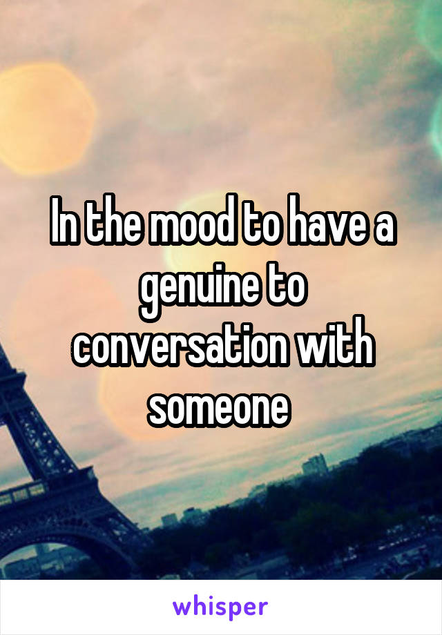 In the mood to have a genuine to conversation with someone 