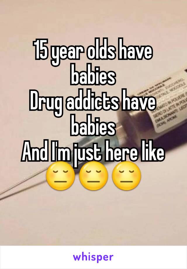 15 year olds have babies
Drug addicts have babies
And I'm just here like
😔😔😔