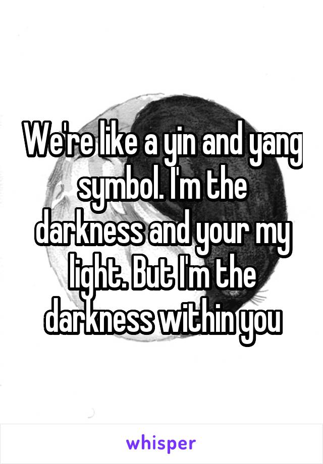 We're like a yin and yang symbol. I'm the darkness and your my light. But I'm the darkness within you