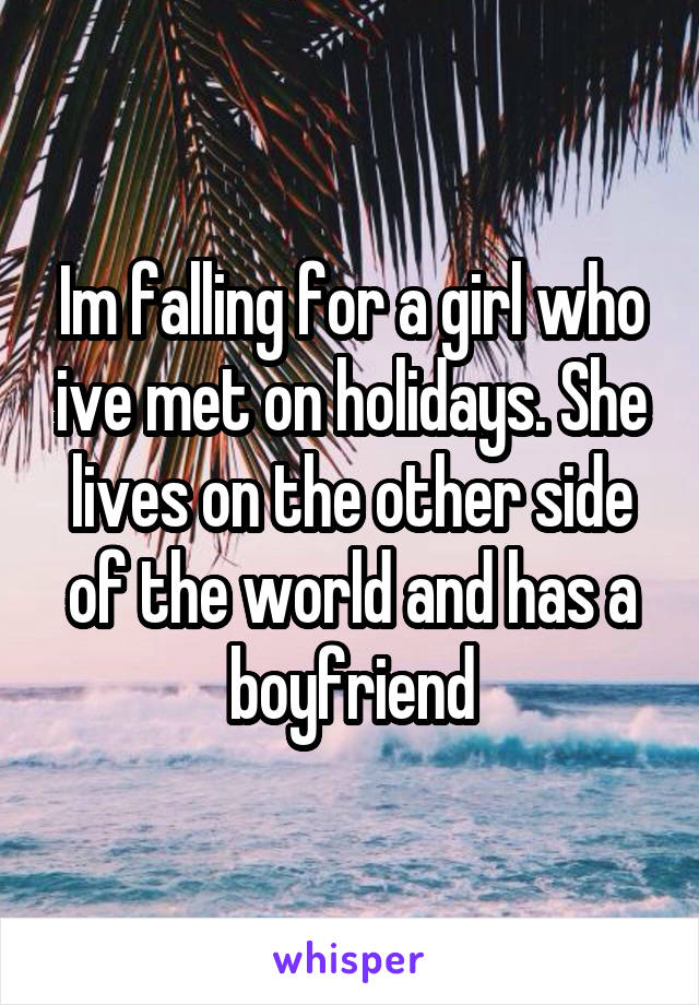 Im falling for a girl who ive met on holidays. She lives on the other side of the world and has a boyfriend