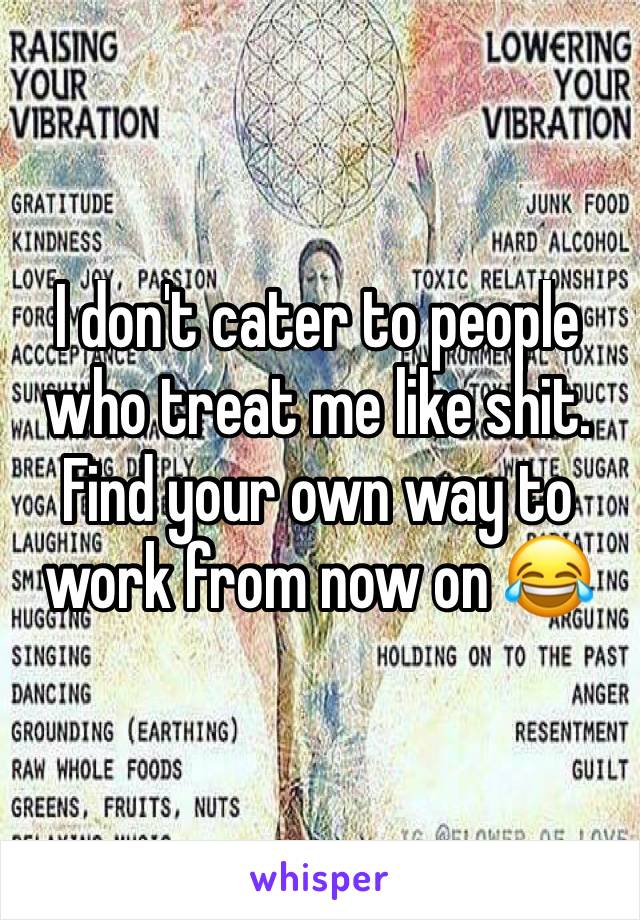 I don't cater to people who treat me like shit. Find your own way to work from now on 😂