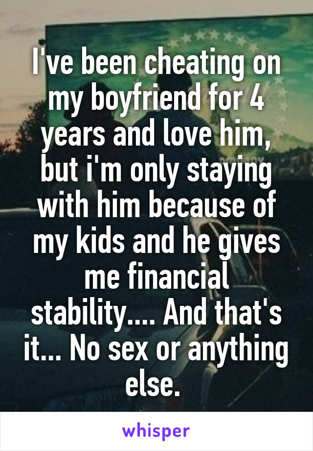 I've been cheating on my boyfriend for 4 years and love him, but i'm only staying with him because of my kids and he gives me financial stability.... And that's it... No sex or anything else. 