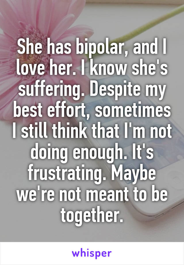 She has bipolar, and I love her. I know she's suffering. Despite my best effort, sometimes I still think that I'm not doing enough. It's frustrating. Maybe we're not meant to be together.