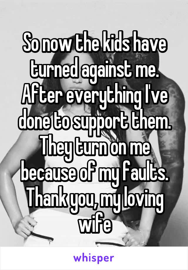 So now the kids have turned against me.
After everything I've done to support them.
They turn on me because of my faults.
Thank you, my loving wife