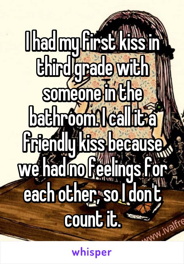 I had my first kiss in third grade with someone in the bathroom. I call it a friendly kiss because we had no feelings for each other, so I don't count it.