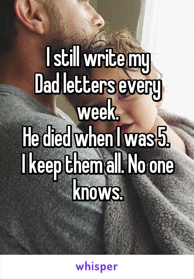 I still write my
Dad letters every week.
He died when I was 5. 
I keep them all. No one knows.
