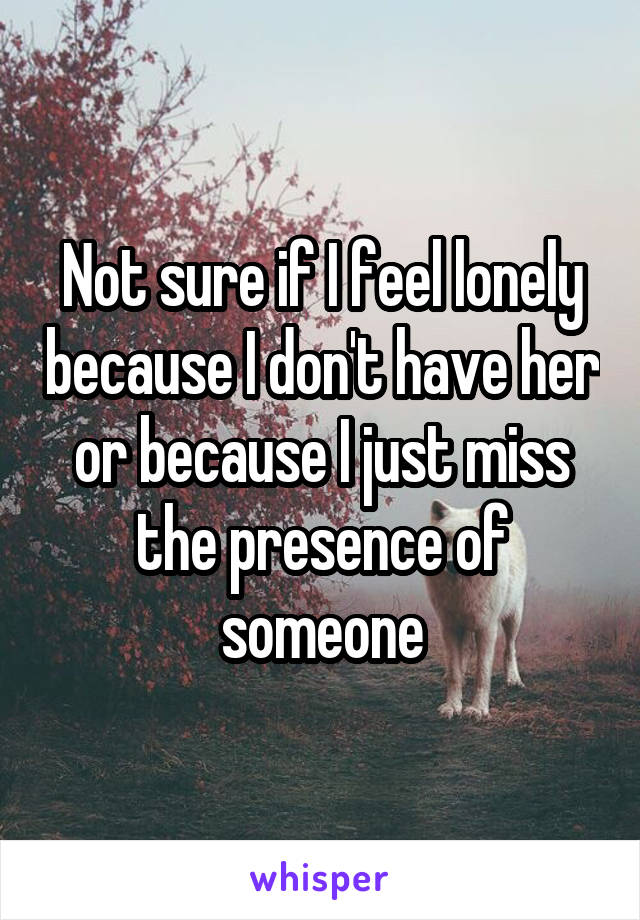 Not sure if I feel lonely because I don't have her or because I just miss the presence of someone