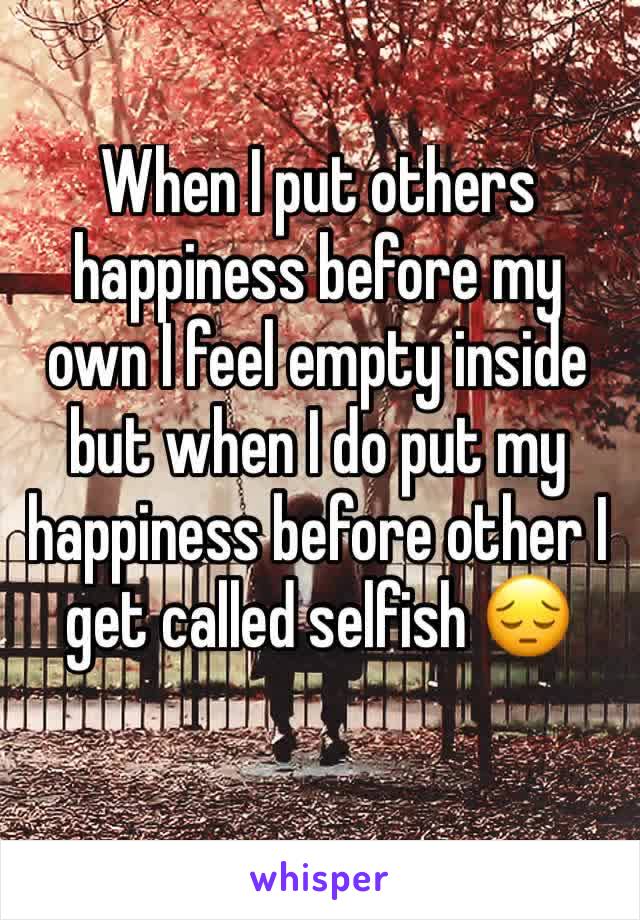 When I put others happiness before my own I feel empty inside 
but when I do put my happiness before other I get called selfish 😔