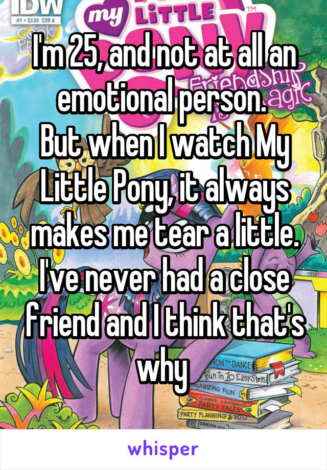 I'm 25, and not at all an emotional person. 
But when I watch My Little Pony, it always makes me tear a little.
I've never had a close friend and I think that's why 
