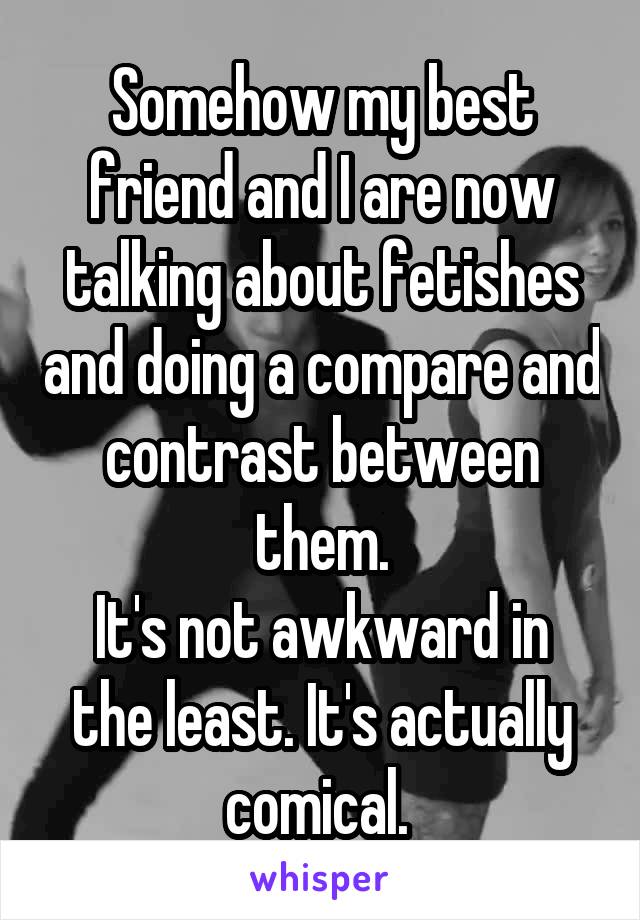 Somehow my best friend and I are now talking about fetishes and doing a compare and contrast between them.
It's not awkward in the least. It's actually comical. 