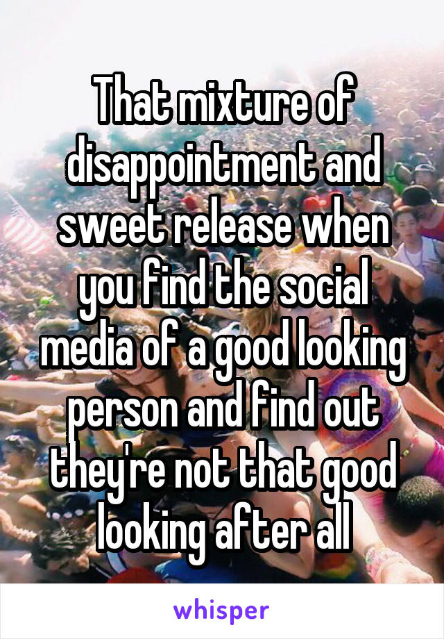 That mixture of disappointment and sweet release when you find the social media of a good looking person and find out they're not that good looking after all