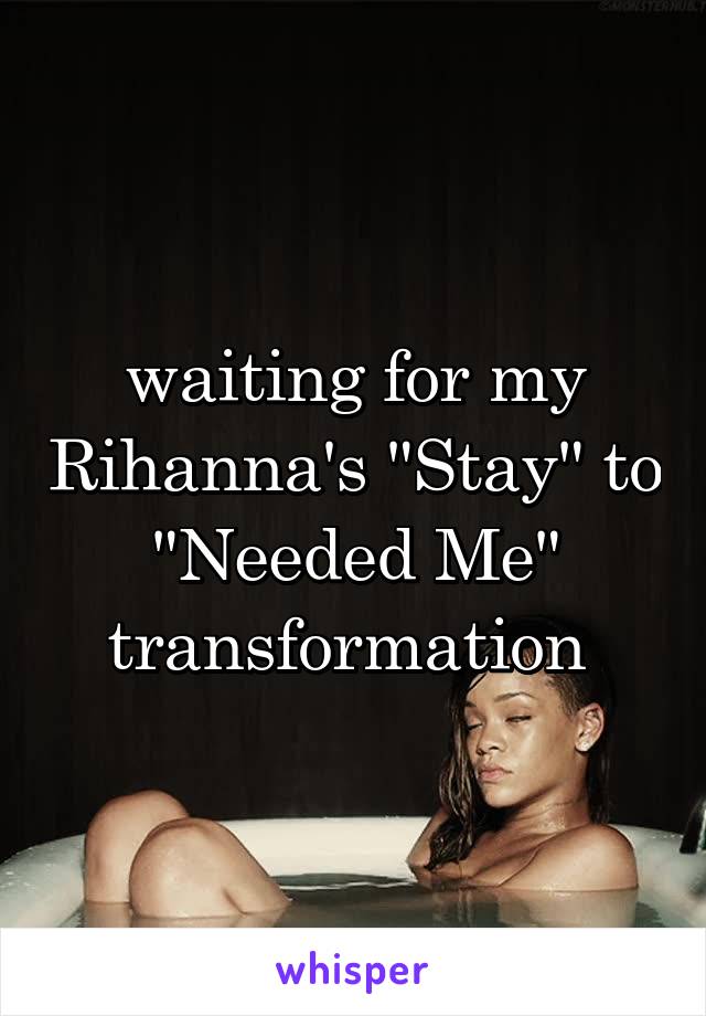 waiting for my Rihanna's "Stay" to "Needed Me" transformation 