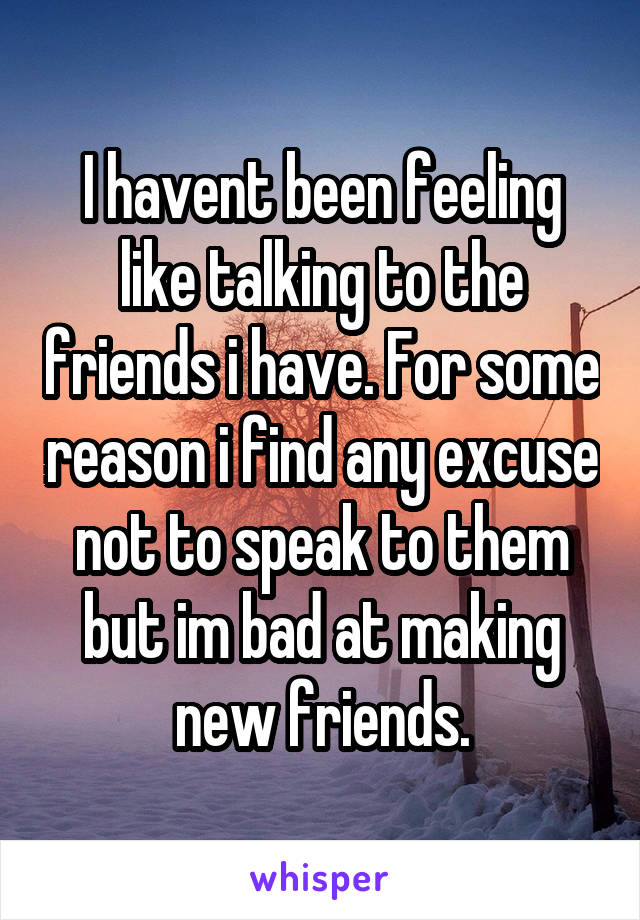 I havent been feeling like talking to the friends i have. For some reason i find any excuse not to speak to them but im bad at making new friends.