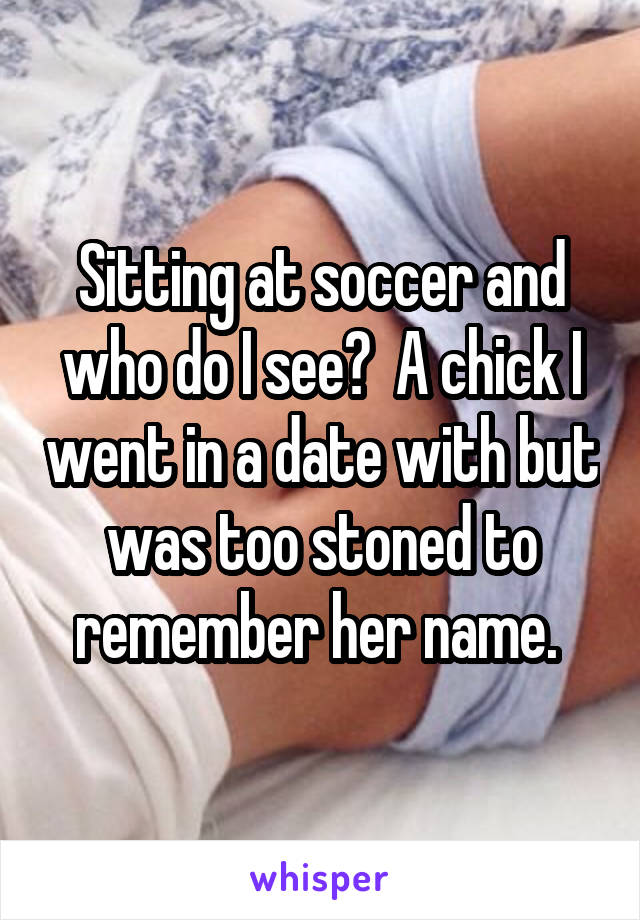 Sitting at soccer and who do I see?  A chick I went in a date with but was too stoned to remember her name. 