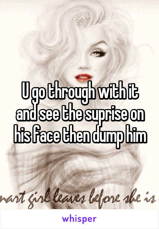 U go through with it and see the suprise on his face then dump him