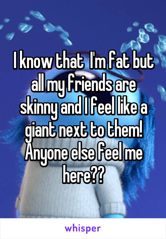 I know that  I'm fat but all my friends are skinny and I feel like a giant next to them! Anyone else feel me here??