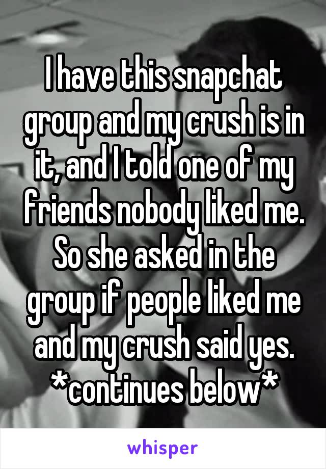 I have this snapchat group and my crush is in it, and I told one of my friends nobody liked me. So she asked in the group if people liked me and my crush said yes. *continues below*