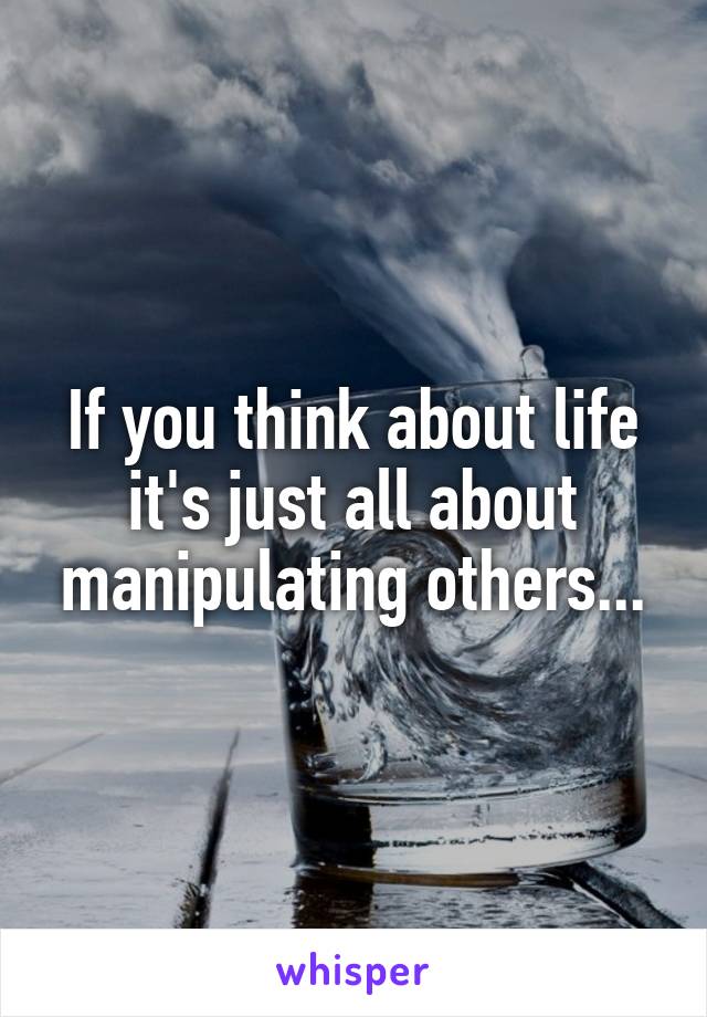 If you think about life it's just all about manipulating others...