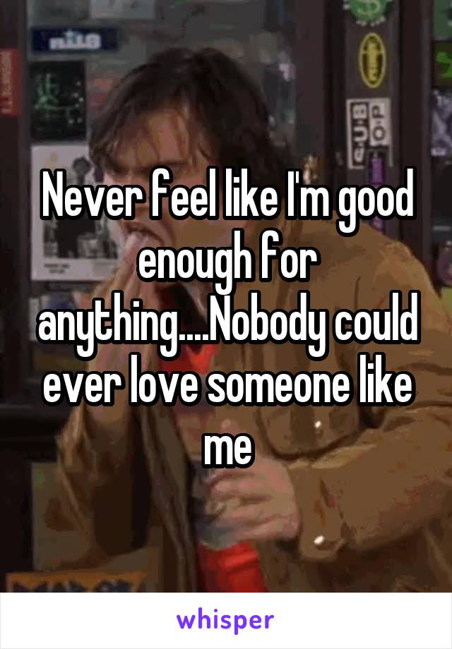 Never feel like I'm good enough for anything....Nobody could ever love someone like me