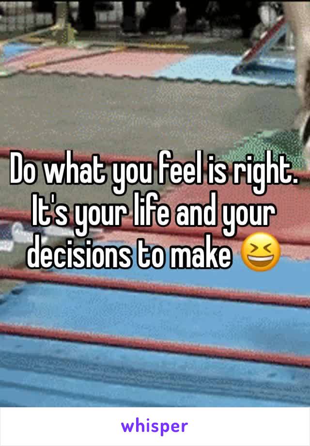 Do what you feel is right. It's your life and your decisions to make 😆