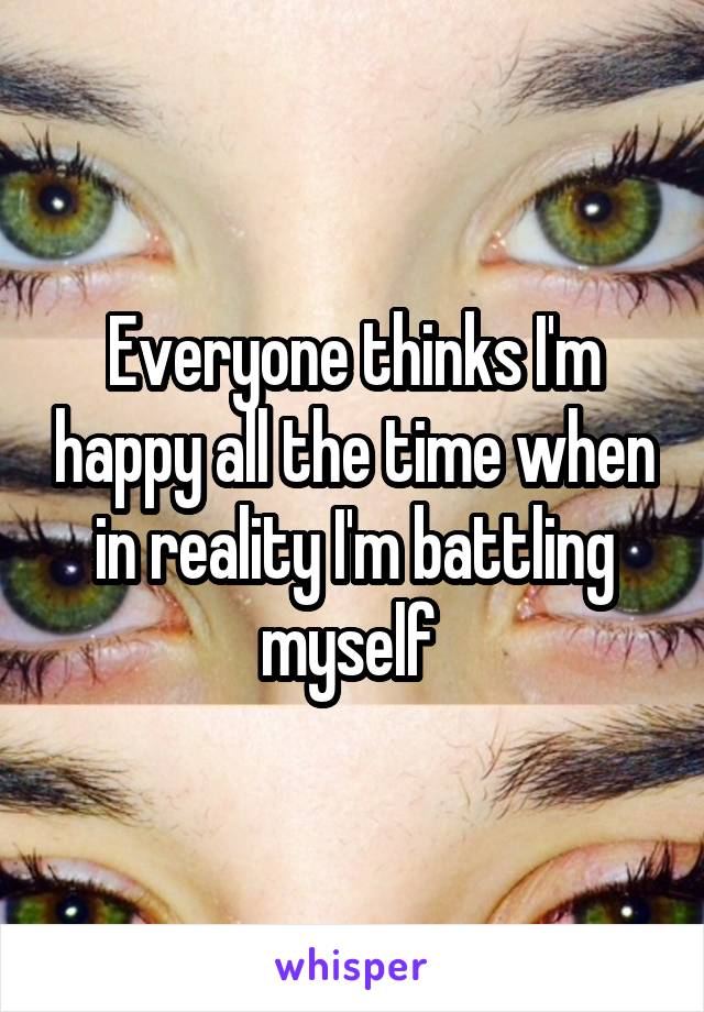 Everyone thinks I'm happy all the time when in reality I'm battling myself 