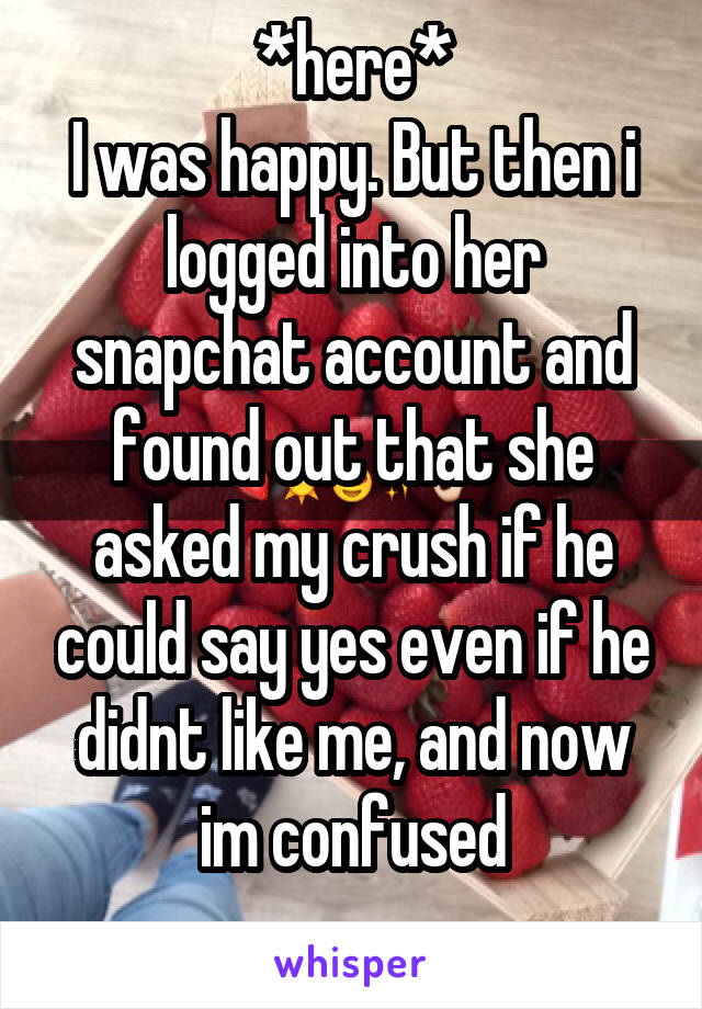 *here*
I was happy. But then i logged into her snapchat account and found out that she asked my crush if he could say yes even if he didnt like me, and now im confused
