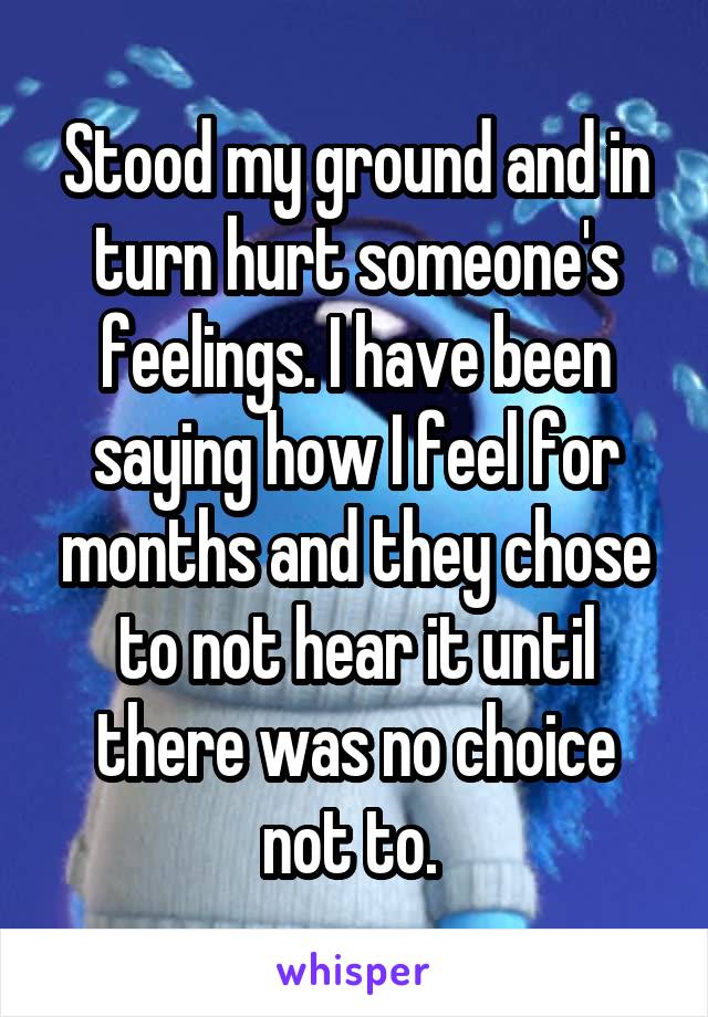 Stood my ground and in turn hurt someone's feelings. I have been saying how I feel for months and they chose to not hear it until there was no choice not to. 