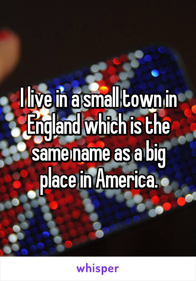 I live in a small town in England which is the same name as a big place in America.