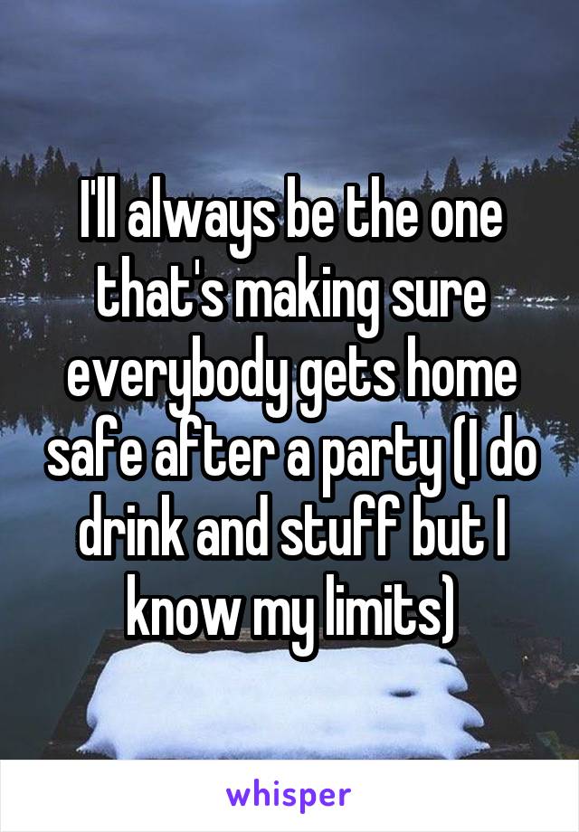 I'll always be the one that's making sure everybody gets home safe after a party (I do drink and stuff but I know my limits)