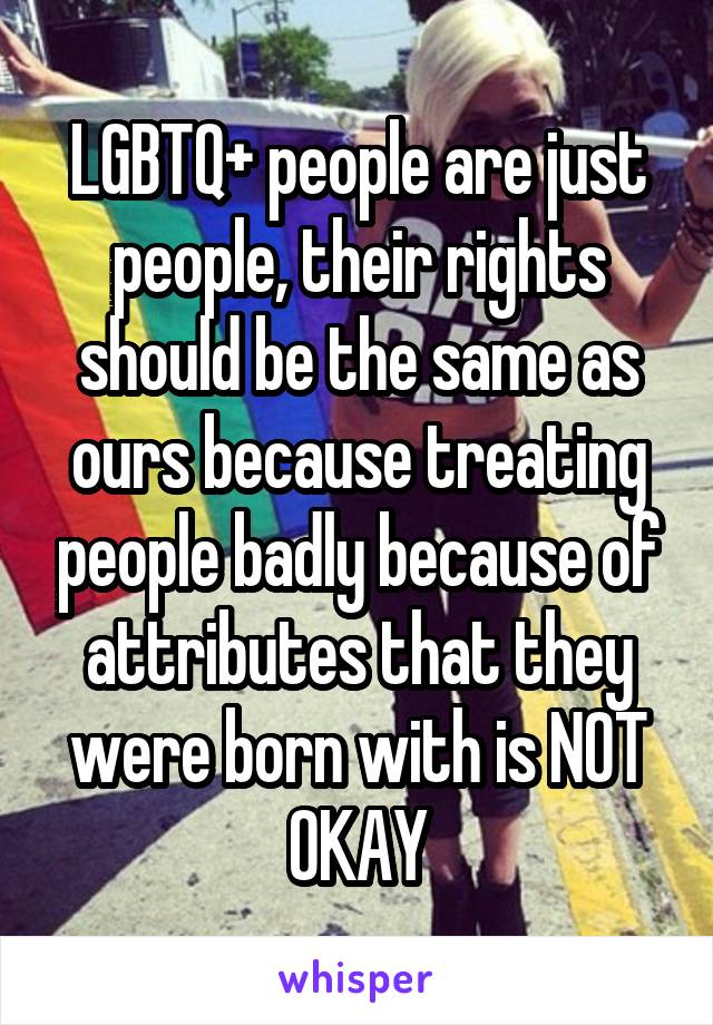 LGBTQ+ people are just people, their rights should be the same as ours because treating people badly because of attributes that they were born with is NOT OKAY