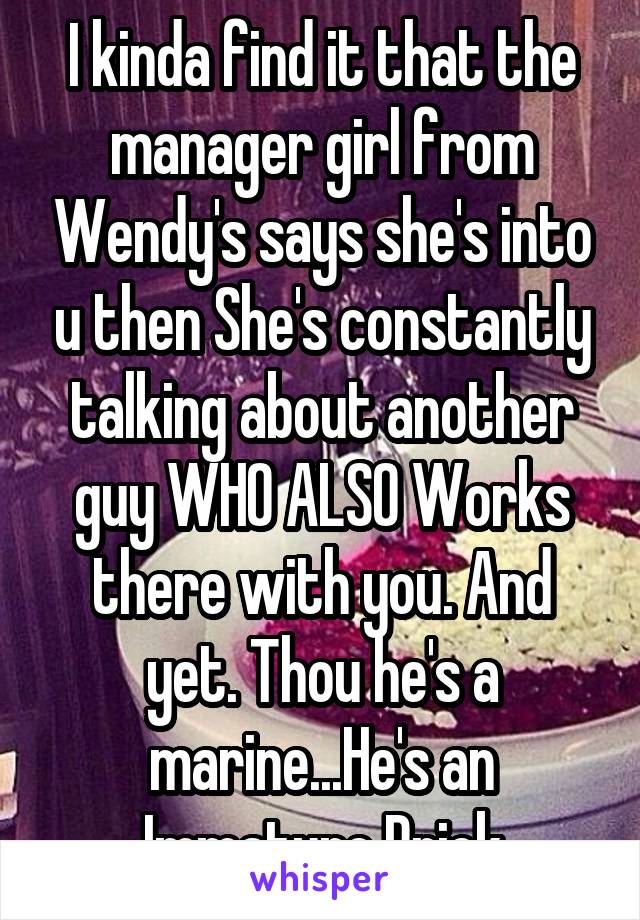 I kinda find it that the manager girl from Wendy's says she's into u then She's constantly talking about another guy WHO ALSO Works there with you. And yet. Thou he's a marine...He's an Immature Prick