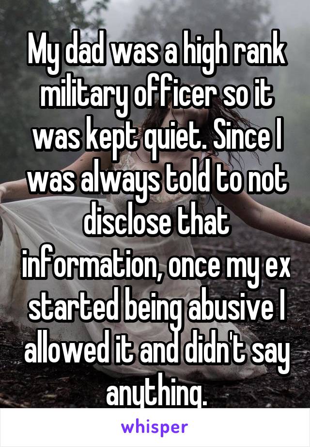 My dad was a high rank military officer so it was kept quiet. Since I was always told to not disclose that information, once my ex started being abusive I allowed it and didn't say anything.