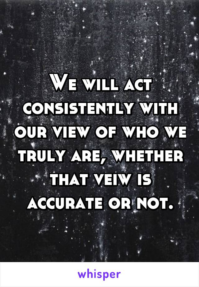 We will act consistently with our view of who we truly are, whether that veiw is accurate or not.