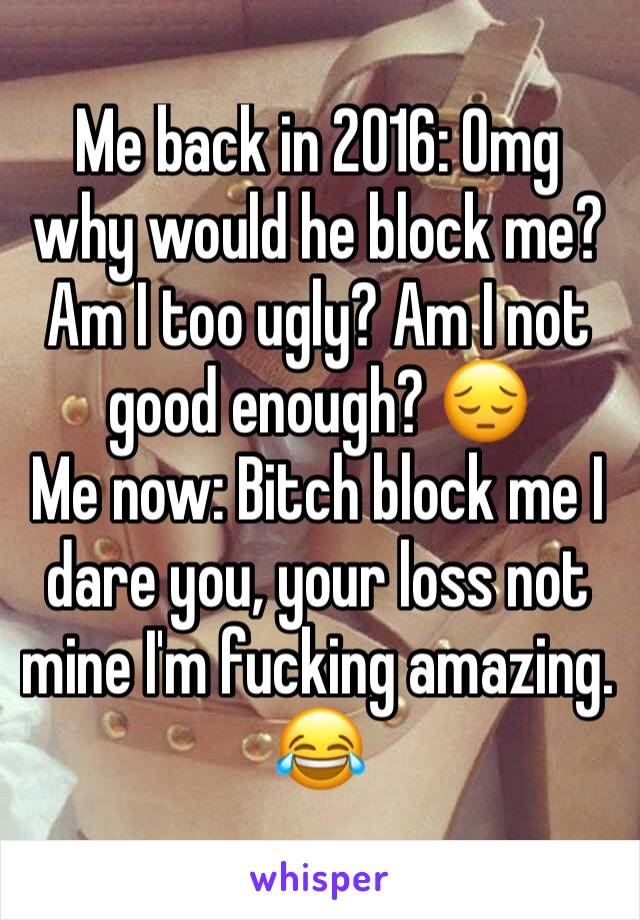 Me back in 2016: Omg why would he block me? Am I too ugly? Am I not good enough? 😔
Me now: Bitch block me I dare you, your loss not mine I'm fucking amazing. 😂