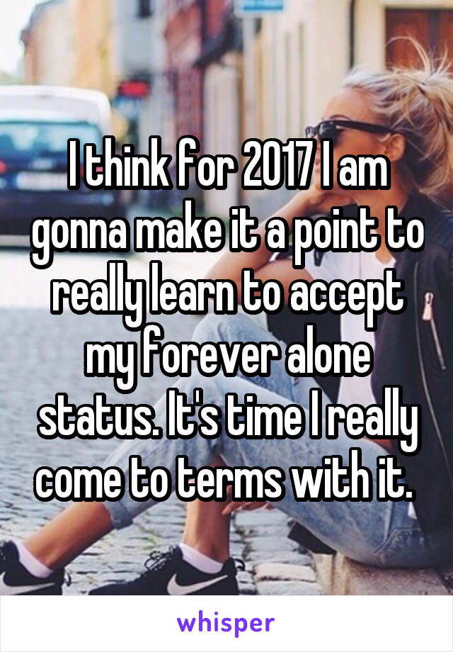 I think for 2017 I am gonna make it a point to really learn to accept my forever alone status. It's time I really come to terms with it. 