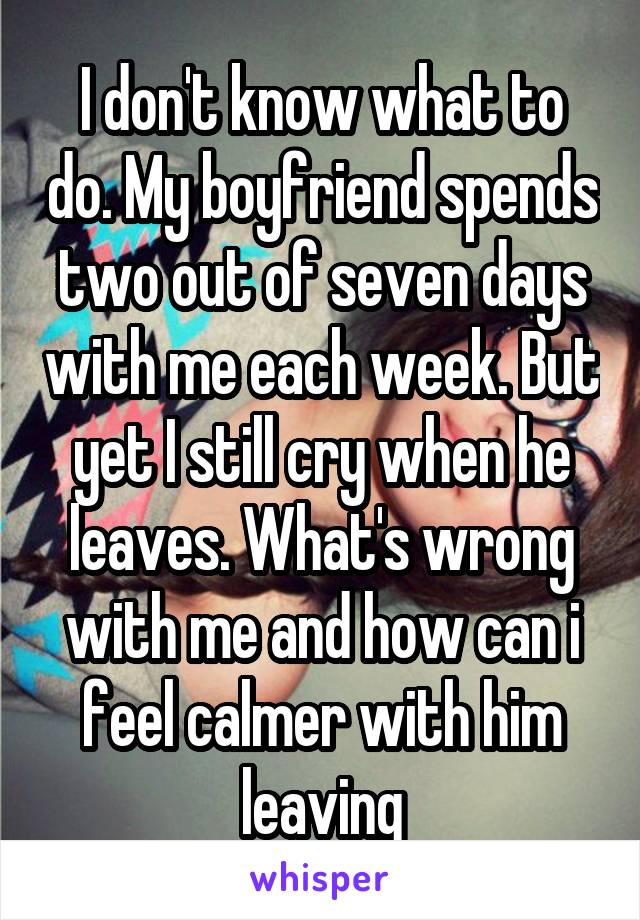 I don't know what to do. My boyfriend spends two out of seven days with me each week. But yet I still cry when he leaves. What's wrong with me and how can i feel calmer with him leaving